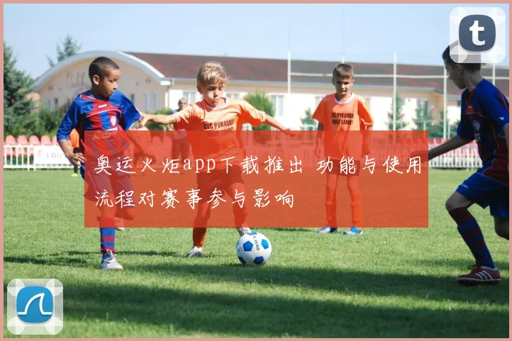 奥运火炬app下载推出 功能与使用流程对赛事参与影响