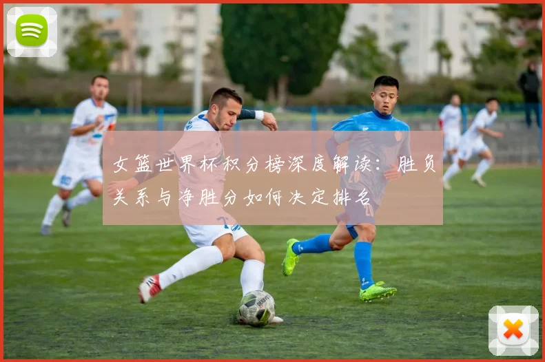 女篮世界杯积分榜深度解读：胜负关系与净胜分如何决定排名