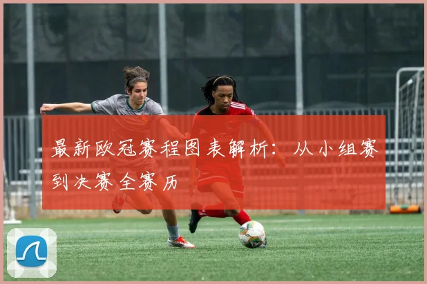 最新欧冠赛程图表解析：从小组赛到决赛全赛历