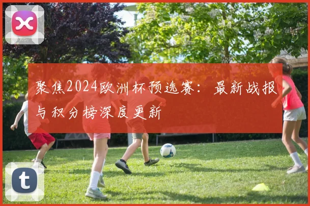 聚焦2024欧洲杯预选赛：最新战报与积分榜深度更新