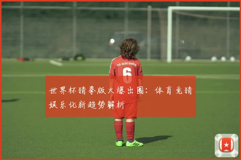 世界杯猜拳版火爆出圈：体育竞猜娱乐化新趋势解析