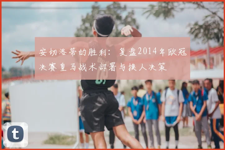 安切洛蒂的胜利：复盘2014年欧冠决赛皇马战术部署与换人决策