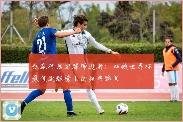 独家对话进球缔造者：回顾世界杯最佳进球榜上的经典瞬间