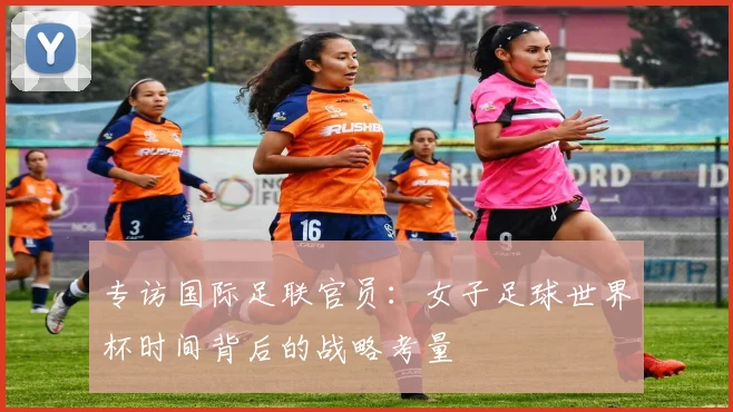 专访国际足联官员：女子足球世界杯时间背后的战略考量