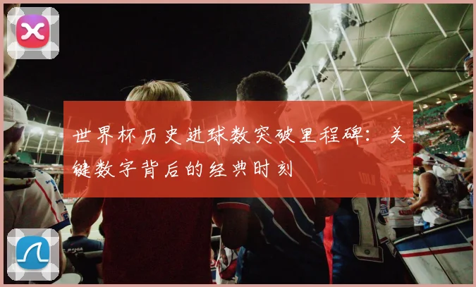世界杯历史进球数突破里程碑：关键数字背后的经典时刻