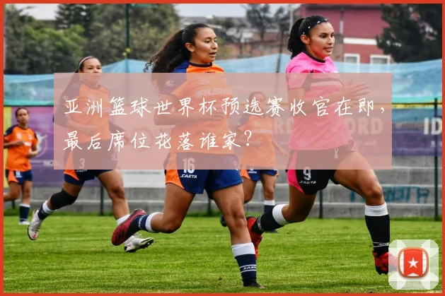 亚洲篮球世界杯预选赛收官在即，最后席位花落谁家？