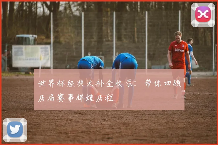 世界杯经典大补全收录：带你回顾历届赛事辉煌历程