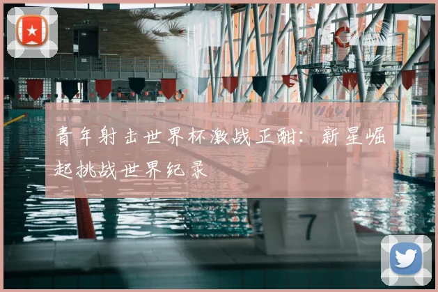 青年射击世界杯激战正酣:新星崛起挑战世界纪录