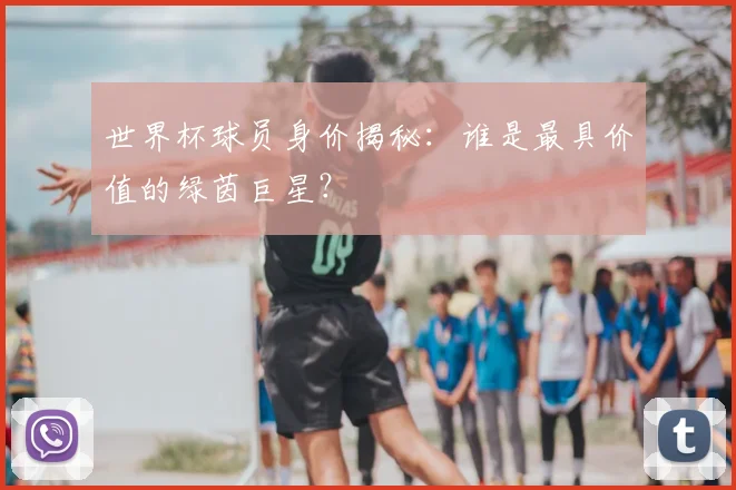 世界杯球员身价揭秘：谁是最具价值的绿茵巨星？