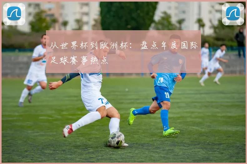 从世界杯到欧洲杯：盘点年度国际足球赛事热点