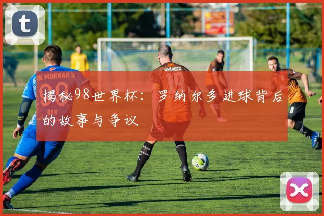 揭秘98世界杯:罗纳尔多进球背后的故事与争议
