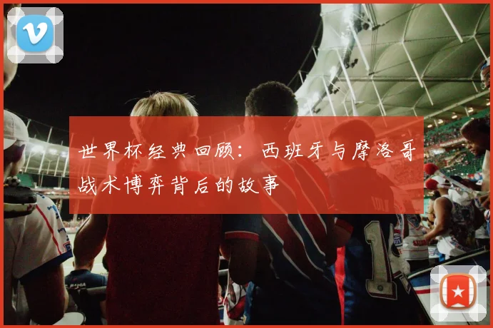世界杯经典回顾：西班牙与摩洛哥战术博弈背后的故事
