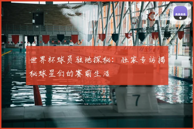 世界杯球员驻地探秘：独家专访揭秘球星们的赛前生活