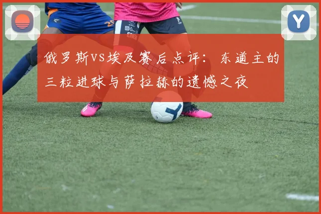 俄罗斯vs埃及赛后点评：东道主的三粒进球与萨拉赫的遗憾之夜