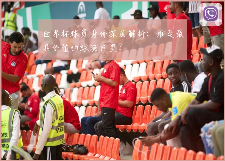 世界杯球员身价深度解析：谁是最具价值的球场巨星？