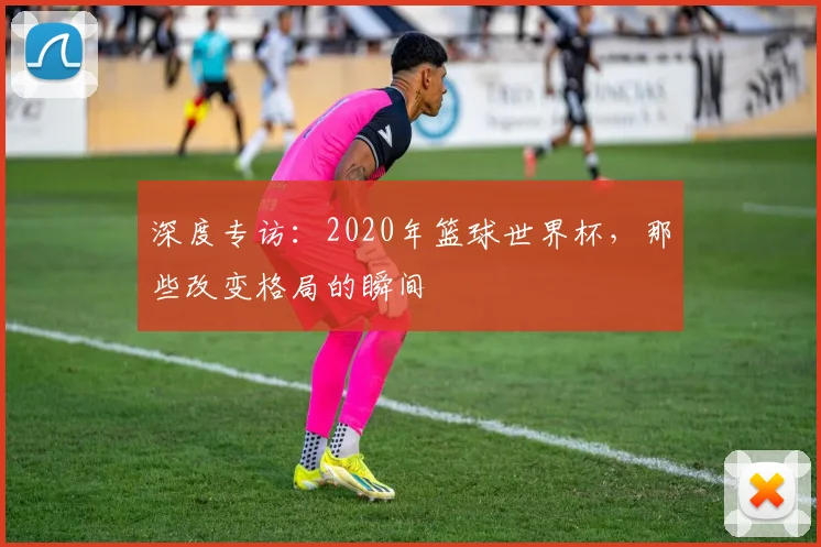深度专访：2020年篮球世界杯，那些改变格局的瞬间