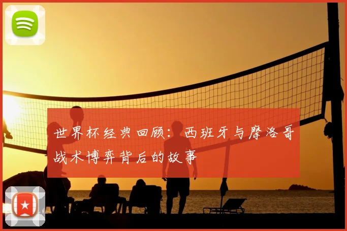 世界杯经典回顾：西班牙与摩洛哥战术博弈背后的故事