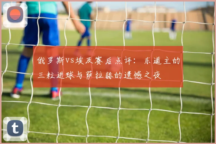 俄罗斯vs埃及赛后点评：东道主的三粒进球与萨拉赫的遗憾之夜